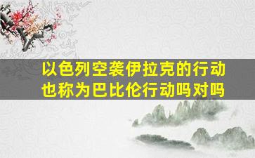 以色列空袭伊拉克的行动也称为巴比伦行动吗对吗