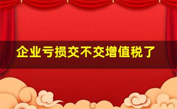 企业亏损交不交增值税了