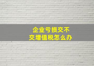 企业亏损交不交增值税怎么办