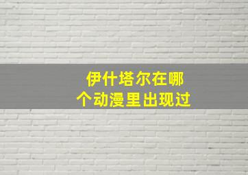 伊什塔尔在哪个动漫里出现过