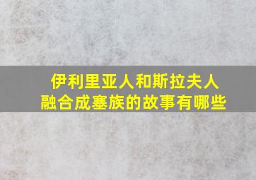 伊利里亚人和斯拉夫人融合成塞族的故事有哪些