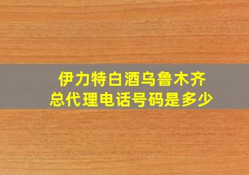 伊力特白酒乌鲁木齐总代理电话号码是多少