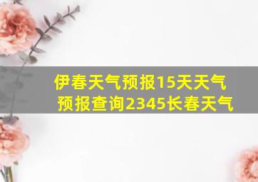 伊春天气预报15天天气预报查询2345长春天气