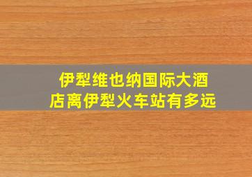 伊犁维也纳国际大酒店离伊犁火车站有多远