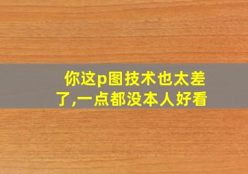 你这p图技术也太差了,一点都没本人好看