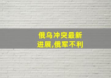 俄乌冲突最新进展,俄军不利