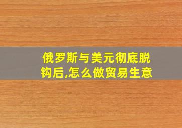 俄罗斯与美元彻底脱钩后,怎么做贸易生意