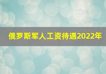 俄罗斯军人工资待遇2022年