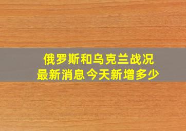 俄罗斯和乌克兰战况最新消息今天新增多少