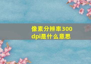 像素分辨率300dpi是什么意思