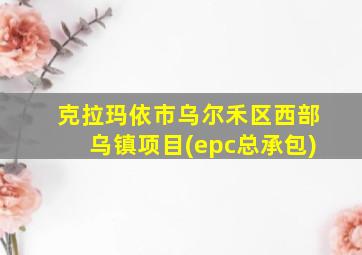 克拉玛依市乌尔禾区西部乌镇项目(epc总承包)