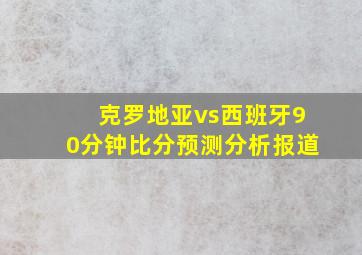 克罗地亚vs西班牙90分钟比分预测分析报道