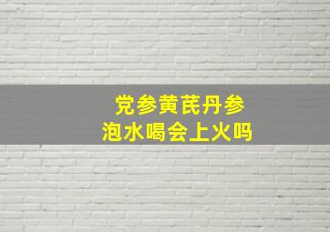 党参黄芪丹参泡水喝会上火吗