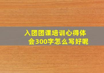 入团团课培训心得体会300字怎么写好呢