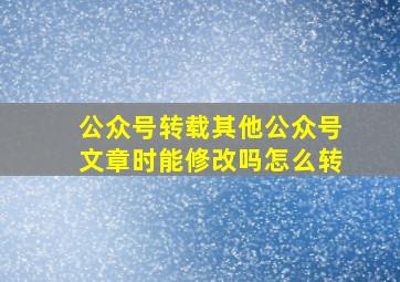 公众号转载其他公众号文章时能修改吗怎么转