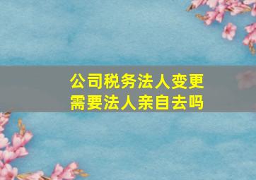 公司税务法人变更需要法人亲自去吗