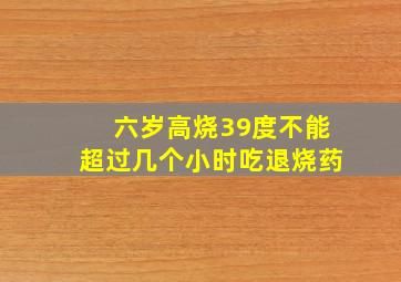 六岁高烧39度不能超过几个小时吃退烧药