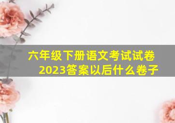 六年级下册语文考试试卷2023答案以后什么卷子