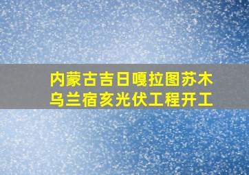 内蒙古吉日嘎拉图苏木乌兰宿亥光伏工程开工