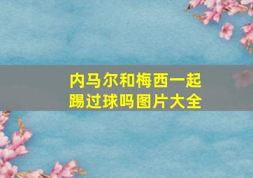 内马尔和梅西一起踢过球吗图片大全