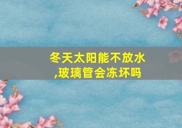 冬天太阳能不放水,玻璃管会冻坏吗