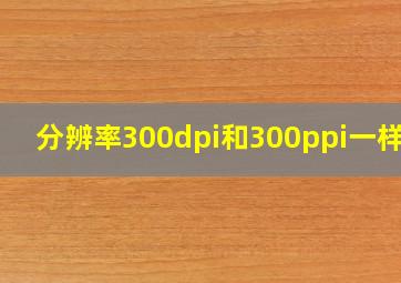 分辨率300dpi和300ppi一样吗