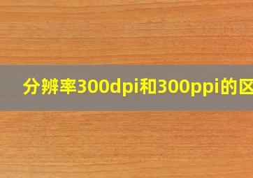 分辨率300dpi和300ppi的区别