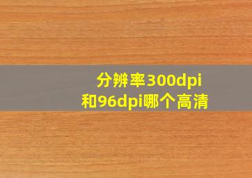 分辨率300dpi和96dpi哪个高清