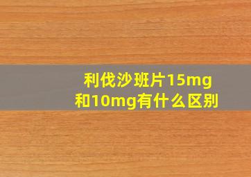 利伐沙班片15mg和10mg有什么区别