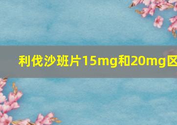 利伐沙班片15mg和20mg区别