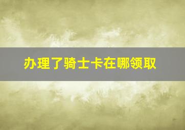 办理了骑士卡在哪领取