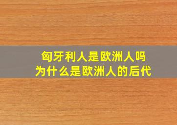 匈牙利人是欧洲人吗为什么是欧洲人的后代