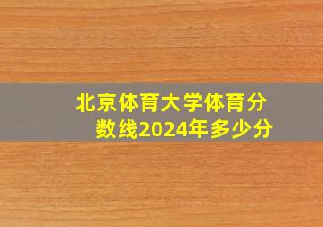 北京体育大学体育分数线2024年多少分