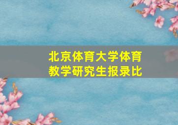 北京体育大学体育教学研究生报录比