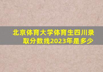 北京体育大学体育生四川录取分数线2023年是多少