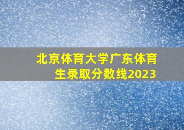 北京体育大学广东体育生录取分数线2023