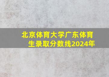 北京体育大学广东体育生录取分数线2024年