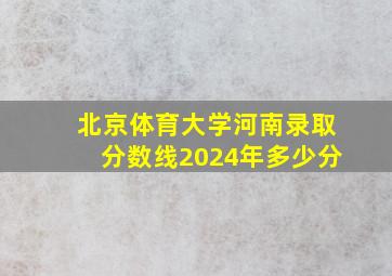 北京体育大学河南录取分数线2024年多少分