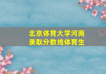 北京体育大学河南录取分数线体育生