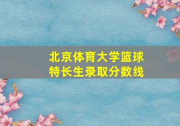 北京体育大学篮球特长生录取分数线