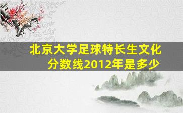 北京大学足球特长生文化分数线2012年是多少