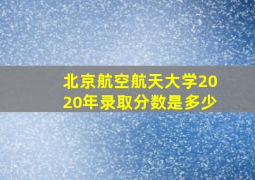 北京航空航天大学2020年录取分数是多少