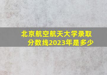 北京航空航天大学录取分数线2023年是多少