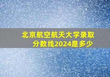 北京航空航天大学录取分数线2024是多少