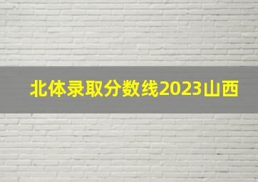 北体录取分数线2023山西