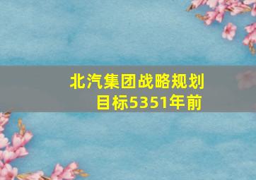 北汽集团战略规划目标5351年前