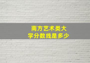 南方艺术类大学分数线是多少