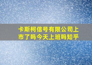 卡斯柯信号有限公司上市了吗今天上班吗知乎