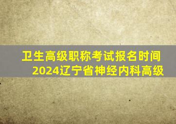 卫生高级职称考试报名时间2024辽宁省神经内科高级