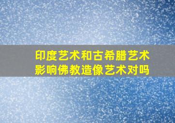 印度艺术和古希腊艺术影响佛教造像艺术对吗